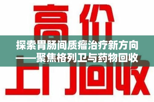赣州探索胃肠间质瘤治疗新方向——聚焦格列卫与药物回收利用