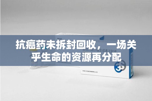赣州抗癌药未拆封回收，一场关乎生命的资源再分配