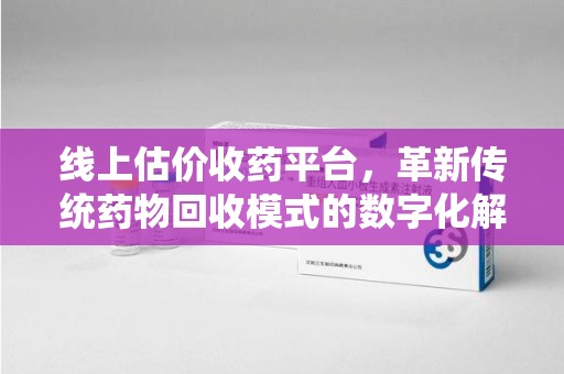 赣州线上估价收药平台，革新传统药物回收模式的数字化解决方案