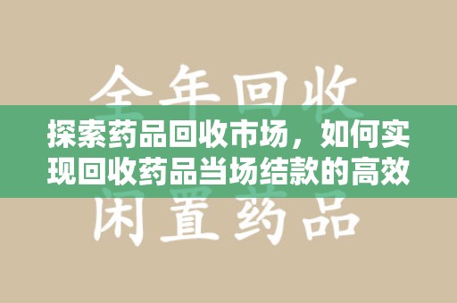 赣州探索药品回收市场，如何实现回收药品当场结款的高效模式