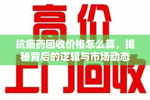 赣州抗癌药回收价格怎么算，揭秘背后的逻辑与市场动态