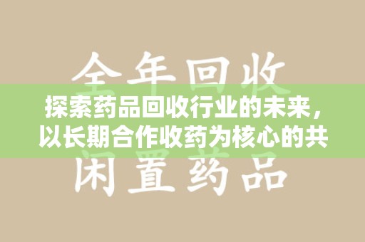 赣州探索药品回收行业的未来，以长期合作收药为核心的共赢模式