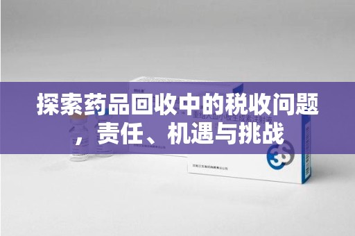 赣州探索药品回收中的税收问题，责任、机遇与挑战
