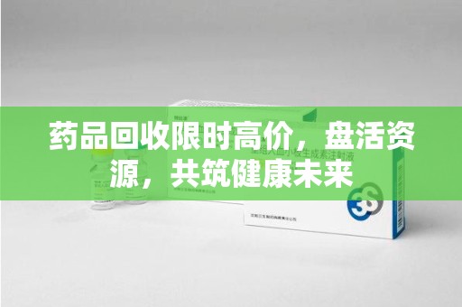 赣州药品回收限时高价，盘活资源，共筑健康未来