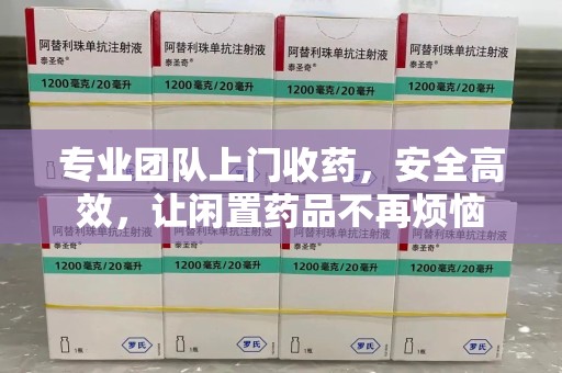 赣州专业团队上门收药，安全高效，让闲置药品不再烦恼
