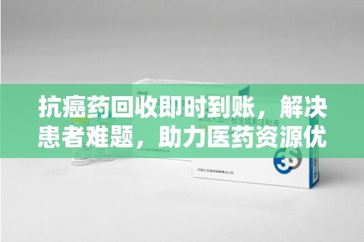 赣州抗癌药回收即时到账，解决患者难题，助力医药资源优化