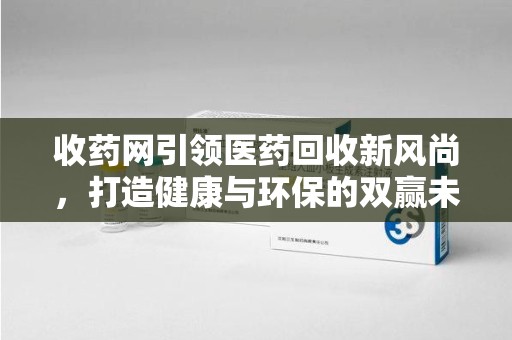 赣州收药网引领医药回收新风尚，打造健康与环保的双赢未来
