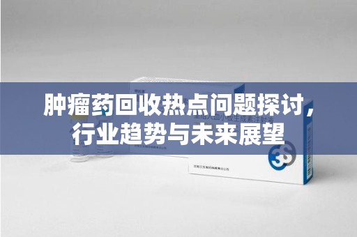 赣州肿瘤药回收热点问题探讨，行业趋势与未来展望