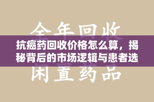 赣州抗癌药回收价格怎么算，揭秘背后的市场逻辑与患者选择