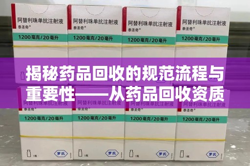 赣州揭秘药品回收的规范流程与重要性——从药品回收资质查询开始
