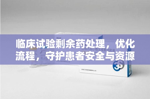 赣州临床试验剩余药处理，优化流程，守护患者安全与资源利用