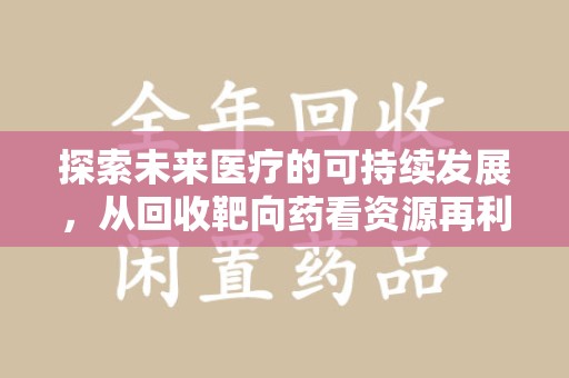 赣州探索未来医疗的可持续发展，从回收靶向药看资源再利用的重要性