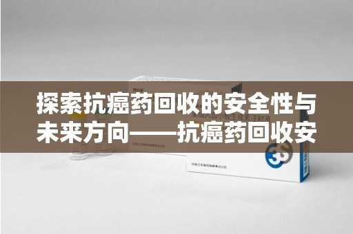 赣州探索抗癌药回收的安全性与未来方向——抗癌药回收安全吗