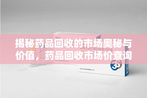 赣州揭秘药品回收的市场奥秘与价值，药品回收市场价查询的新趋势