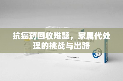 赣州抗癌药回收难题，家属代处理的挑战与出路