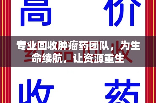 赣州专业回收肿瘤药团队，为生命续航，让资源重生