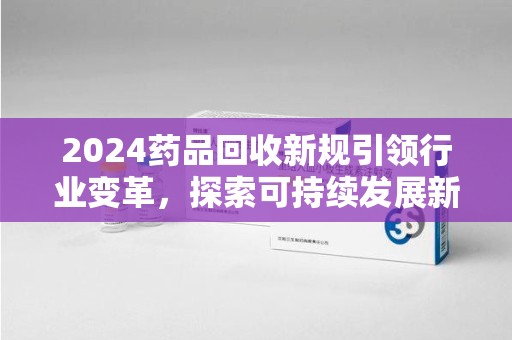赣州2024药品回收新规引领行业变革，探索可持续发展新路径
