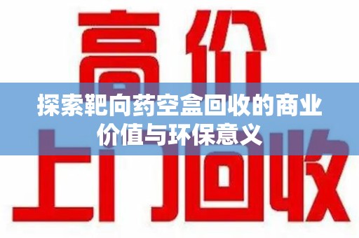 赣州探索靶向药空盒回收的商业价值与环保意义