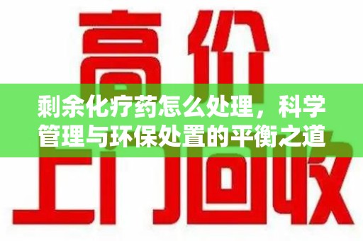 赣州剩余化疗药怎么处理，科学管理与环保处置的平衡之道