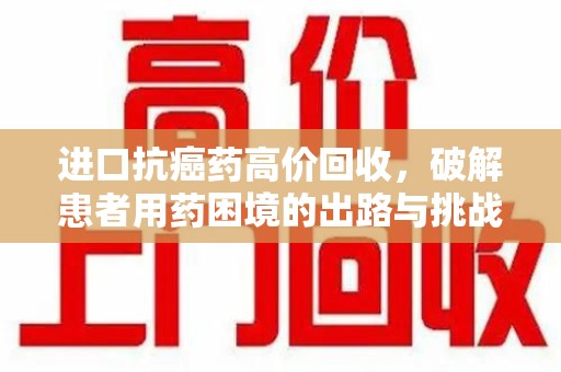 赣州进口抗癌药高价回收，破解患者用药困境的出路与挑战