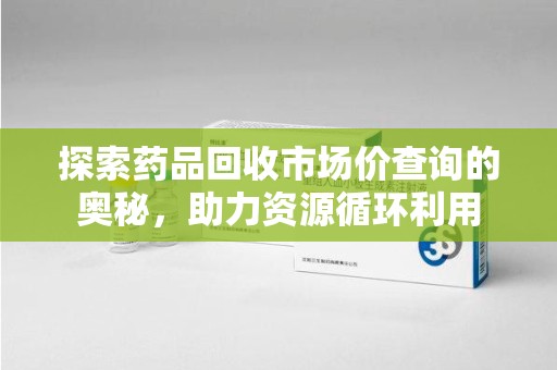 赣州探索药品回收市场价查询的奥秘，助力资源循环利用