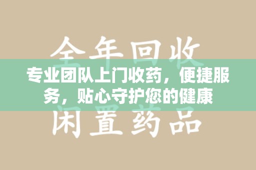 赣州专业团队上门收药，便捷服务，贴心守护您的健康