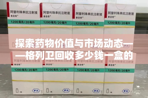 赣州探索药物价值与市场动态——格列卫回收多少钱一盒的全面解析