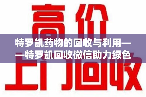 赣州特罗凯药物的回收与利用——特罗凯回收微信助力绿色医疗新风尚