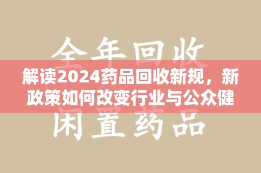 赣州解读2024药品回收新规，新政策如何改变行业与公众健康