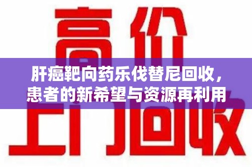 赣州肝癌靶向药乐伐替尼回收，患者的新希望与资源再利用