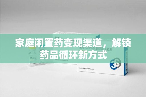 赣州家庭闲置药变现渠道，解锁药品循环新方式