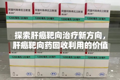 赣州探索肝癌靶向治疗新方向，肝癌靶向药回收利用的价值与未来