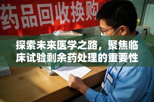 赣州探索未来医学之路，聚焦临床试验剩余药处理的重要性与挑战
