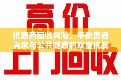 赣州抗癌药回收风险，平衡患者需求与公共健康的双重挑战