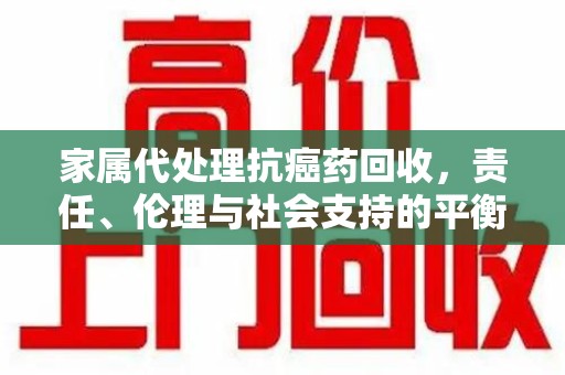 赣州家属代处理抗癌药回收，责任、伦理与社会支持的平衡