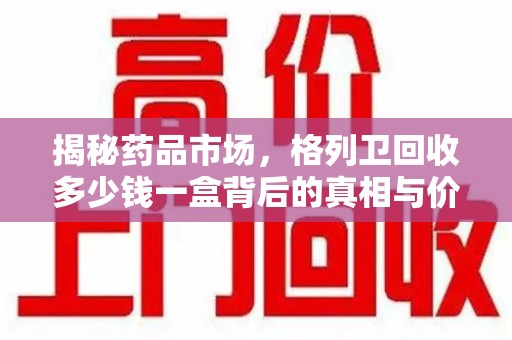 赣州揭秘药品市场，格列卫回收多少钱一盒背后的真相与价值