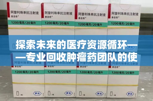 赣州探索未来的医疗资源循环——专业回收肿瘤药团队的使命与价值