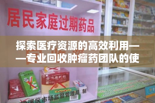 赣州探索医疗资源的高效利用——专业回收肿瘤药团队的使命与实践