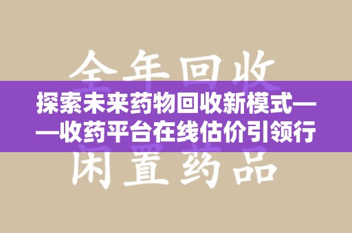 赣州探索未来药物回收新模式——收药平台在线估价引领行业变革