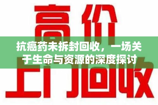 赣州抗癌药未拆封回收，一场关于生命与资源的深度探讨