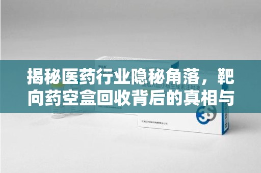 赣州揭秘医药行业隐秘角落，靶向药空盒回收背后的真相与思考