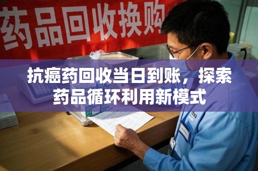 赣州抗癌药回收当日到账，探索药品循环利用新模式