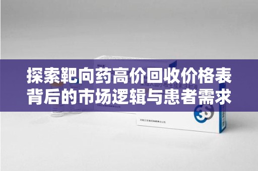 赣州探索靶向药高价回收价格表背后的市场逻辑与患者需求