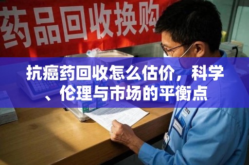 赣州抗癌药回收怎么估价，科学、伦理与市场的平衡点