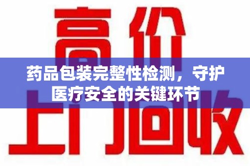 赣州药品包装完整性检测，守护医疗安全的关键环节