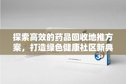 赣州探索高效的药品回收地推方案，打造绿色健康社区新典范