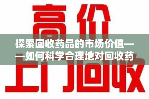 赣州探索回收药品的市场价值——如何科学合理地对回收药品进行估价