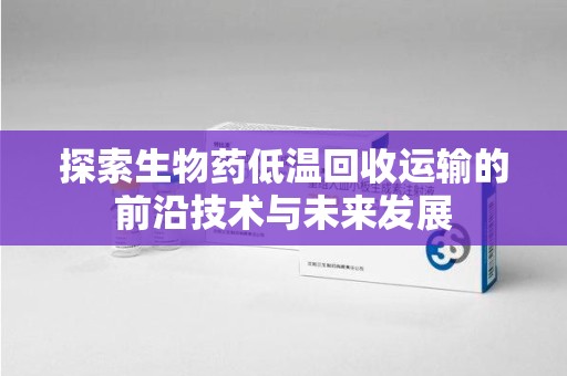 赣州探索生物药低温回收运输的前沿技术与未来发展
