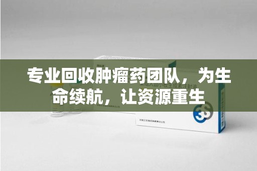 赣州专业回收肿瘤药团队，为生命续航，让资源重生