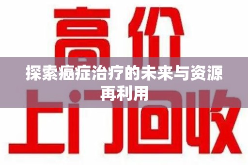 赣州探索癌症治疗的未来与资源再利用